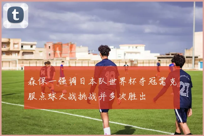 森保一强调日本队世界杯夺冠需克服点球大战挑战并多次胜出