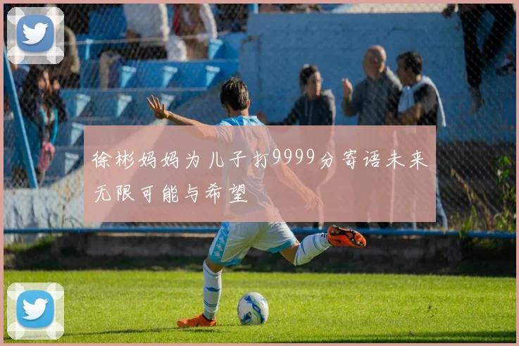 徐彬妈妈为儿子打9999分寄语未来无限可能与希望
