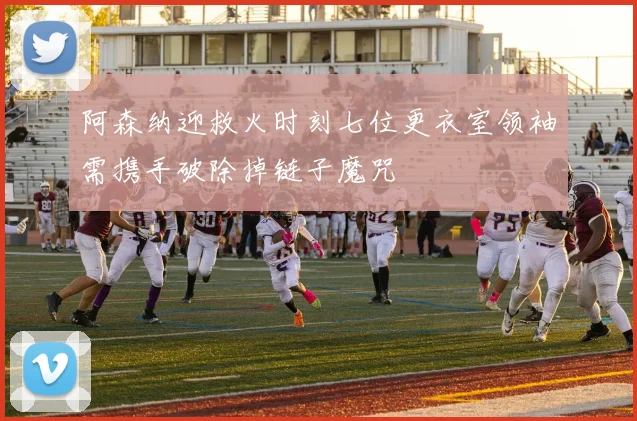 阿森纳迎救火时刻七位更衣室领袖需携手破除掉链子魔咒