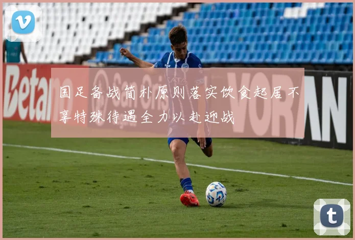国足备战简朴原则落实饮食起居不享特殊待遇全力以赴迎战