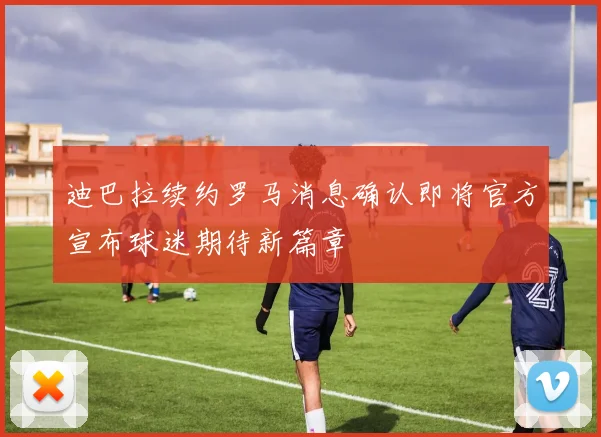 迪巴拉续约罗马消息确认即将官方宣布球迷期待新篇章