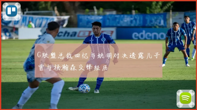 G联盟总裁回忆与姚明对决透露儿子曾与杨瀚森交锋经历
