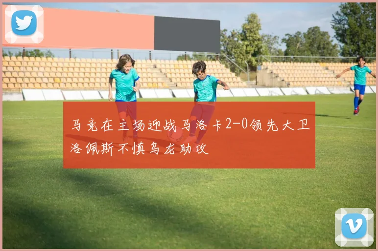 马竞在主场迎战马洛卡2-0领先大卫洛佩斯不慎乌龙助攻