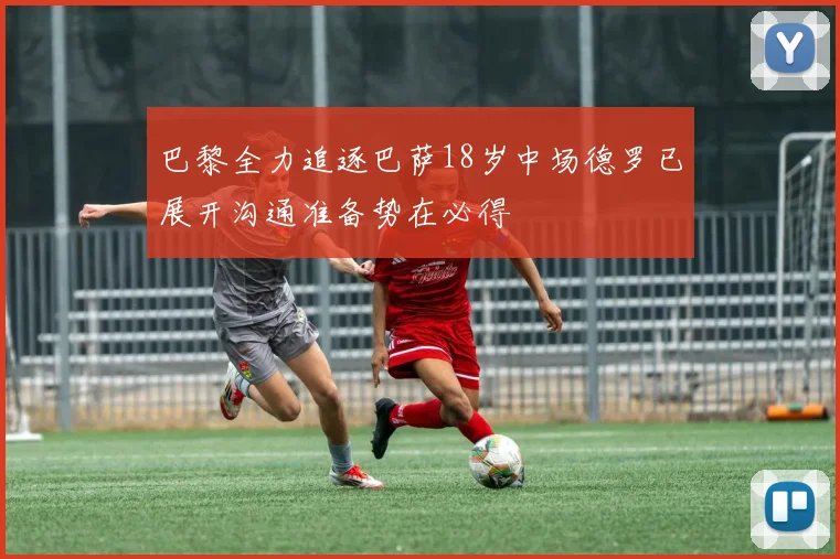 巴黎全力追逐巴萨18岁中场德罗已展开沟通准备势在必得