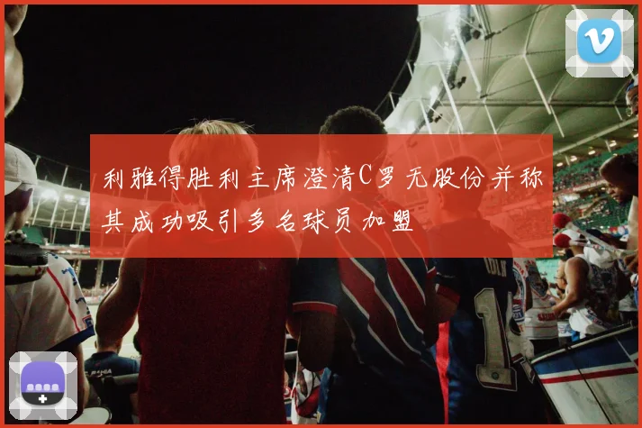 利雅得胜利主席澄清C罗无股份并称其成功吸引多名球员加盟