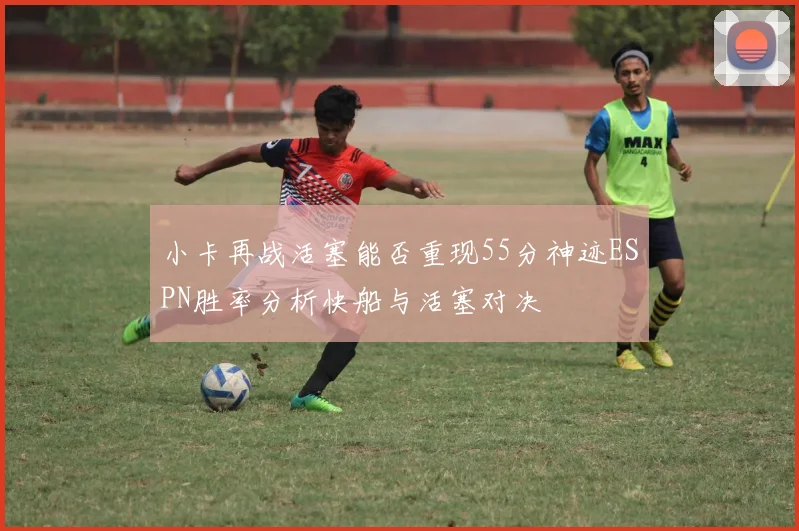 小卡再战活塞能否重现55分神迹ESPN胜率分析快船与活塞对决