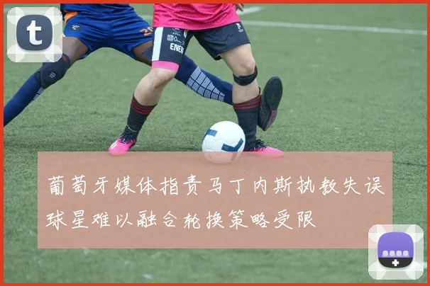 葡萄牙媒体指责马丁内斯执教失误球星难以融合轮换策略受限