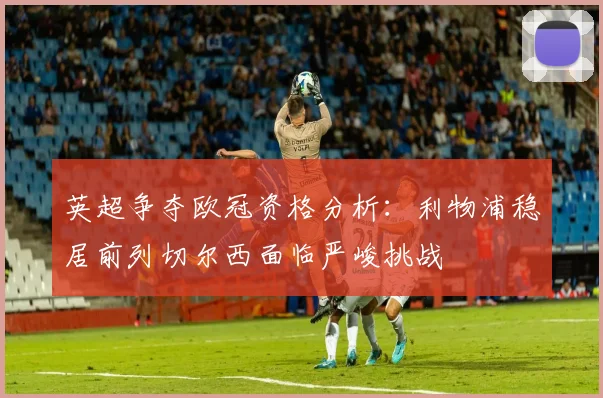 英超争夺欧冠资格分析：利物浦稳居前列切尔西面临严峻挑战