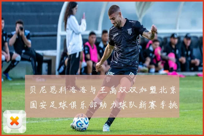 贝尼恩科洛洛与王禹双双加盟北京国安足球俱乐部助力球队新赛季挑战