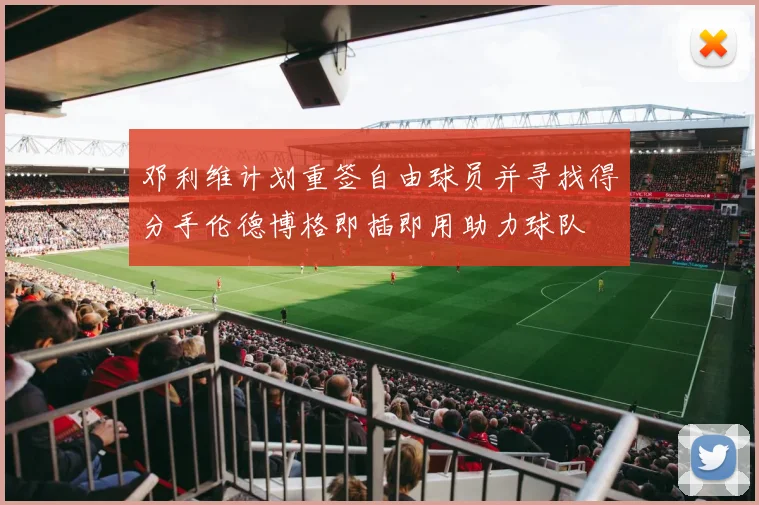 邓利维计划重签自由球员并寻找得分手伦德博格即插即用助力球队